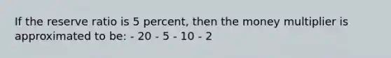 If the reserve ratio is 5 percent, then the money multiplier is approximated to be: - 20 - 5 - 10 - 2