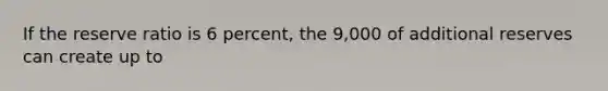 If the reserve ratio is 6 percent, the 9,000 of additional reserves can create up to