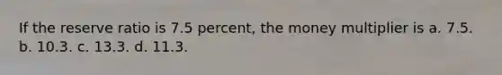 If the reserve ratio is 7.5 percent, the money multiplier is a. 7.5. b. 10.3. c. 13.3. d. 11.3.