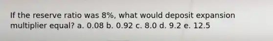 If the reserve ratio was 8%, what would deposit expansion multiplier equal? a. 0.08 b. 0.92 c. 8.0 d. 9.2 e. 12.5