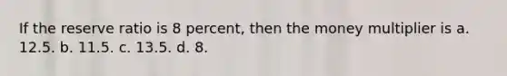 If the reserve ratio is 8 percent, then the money multiplier is a. 12.5. b. 11.5. c. 13.5. d. 8.