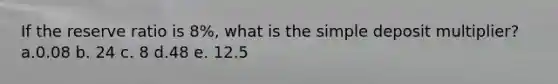 If the reserve ratio is 8%, what is the simple deposit multiplier? a.0.08 b. 24 c. 8 d.48 e. 12.5