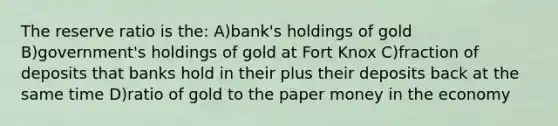 The reserve ratio is the: A)bank's holdings of gold B)government's holdings of gold at Fort Knox C)fraction of deposits that banks hold in their plus their deposits back at the same time D)ratio of gold to the paper money in the economy