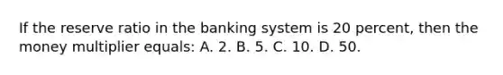 If the reserve ratio in the banking system is 20 percent, then the money multiplier equals: A. 2. B. 5. C. 10. D. 50.