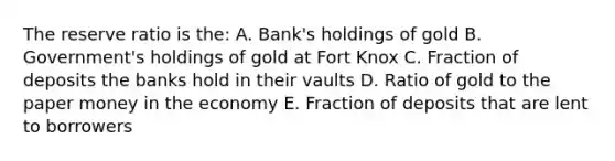 The reserve ratio is the: A. Bank's holdings of gold B. Government's holdings of gold at Fort Knox C. Fraction of deposits the banks hold in their vaults D. Ratio of gold to the paper money in the economy E. Fraction of deposits that are lent to borrowers