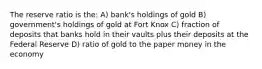 The reserve ratio is the: A) bank's holdings of gold B) government's holdings of gold at Fort Knox C) fraction of deposits that banks hold in their vaults plus their deposits at the Federal Reserve D) ratio of gold to the paper money in the economy