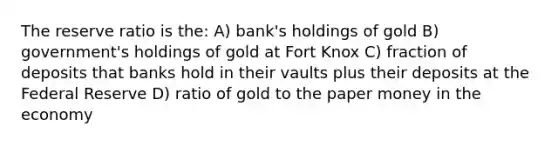 The reserve ratio is the: A) bank's holdings of gold B) government's holdings of gold at Fort Knox C) fraction of deposits that banks hold in their vaults plus their deposits at the Federal Reserve D) ratio of gold to the paper money in the economy