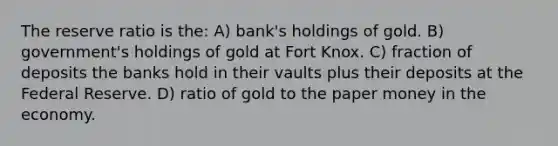 The reserve ratio is the: A) bank's holdings of gold. B) government's holdings of gold at Fort Knox. C) fraction of deposits the banks hold in their vaults plus their deposits at the Federal Reserve. D) ratio of gold to the paper money in the economy.