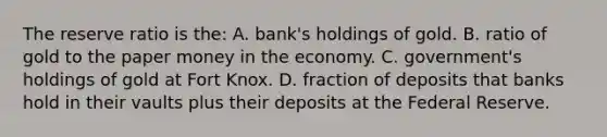 The reserve ratio is the: A. bank's holdings of gold. B. ratio of gold to the paper money in the economy. C. government's holdings of gold at Fort Knox. D. fraction of deposits that banks hold in their vaults plus their deposits at the Federal Reserve.