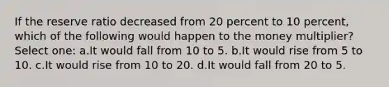 If the reserve ratio decreased from 20 percent to 10 percent, which of the following would happen to the money multiplier? Select one: a.It would fall from 10 to 5. b.It would rise from 5 to 10. c.It would rise from 10 to 20. d.It would fall from 20 to 5.