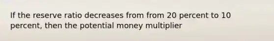 If the reserve ratio decreases from from 20 percent to 10 percent, then the potential money multiplier