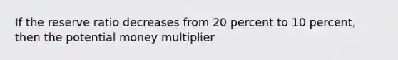 If the reserve ratio decreases from 20 percent to 10 percent, then the potential money multiplier