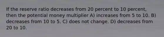 If the reserve ratio decreases from 20 percent to 10 percent, then the potential money multiplier A) increases from 5 to 10. B) decreases from 10 to 5. C) does not change. D) decreases from 20 to 10.