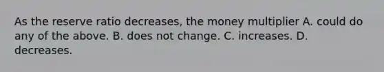 As the reserve ratio decreases, the money multiplier A. could do any of the above. B. does not change. C. increases. D. decreases.