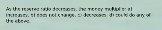 As the reserve ratio decreases, the money multiplier a) increases. b) does not change. c) decreases. d) could do any of the above.