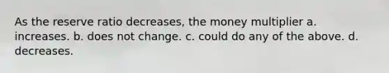 As the reserve ratio decreases, the money multiplier a. increases. b. does not change. c. could do any of the above. d. decreases.