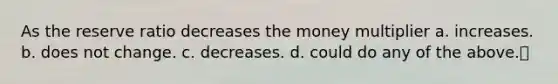 As the reserve ratio decreases the money multiplier a. increases. b. does not change. c. decreases. d. could do any of the above.