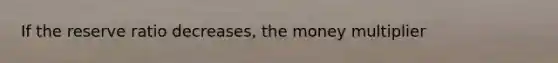 If the reserve ratio decreases, the money multiplier