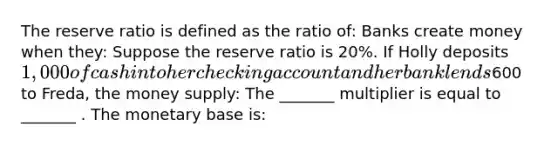 The reserve ratio is defined as the ratio of: Banks create money when they: Suppose the reserve ratio is 20%. If Holly deposits 1,000 of cash into her checking account and her bank lends600 to Freda, the money supply: The _______ multiplier is equal to _______ . The monetary base is: