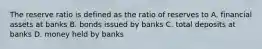 The reserve ratio is defined as the ratio of reserves to A. financial assets at banks B. bonds issued by banks C. total deposits at banks D. money held by banks