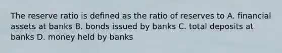 The reserve ratio is defined as the ratio of reserves to A. financial assets at banks B. bonds issued by banks C. total deposits at banks D. money held by banks