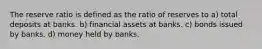 The reserve ratio is defined as the ratio of reserves to a) total deposits at banks. b) financial assets at banks. c) bonds issued by banks. d) money held by banks.