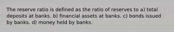 The reserve ratio is defined as the ratio of reserves to a) total deposits at banks. b) financial assets at banks. c) bonds issued by banks. d) money held by banks.