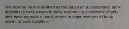 The reserve ratio is defined as the ration of: a) customers' bank deposits to bank assets b) bank reserves to customers' check-able bank deposits c) bank assets to bank reserves d) bank assets to bank liabilities