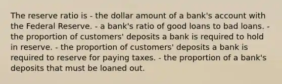 The reserve ratio is - the dollar amount of a bank's account with the Federal Reserve. - a bank's ratio of good loans to bad loans. - the proportion of customers' deposits a bank is required to hold in reserve. - the proportion of customers' deposits a bank is required to reserve for paying taxes. - the proportion of a bank's deposits that must be loaned out.