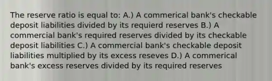 The reserve ratio is equal to: A.) A commerical bank's checkable deposit liabilities divided by its requierd reserves B.) A commercial bank's required reserves divided by its checkable deposit liabilities C.) A commercial bank's checkable deposit liabilities multiplied by its excess reseves D.) A commerical bank's excess reserves divided by its required reserves