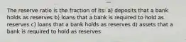 The reserve ratio is the fraction of its: a) deposits that a bank holds as reserves b) loans that a bank is required to hold as reserves c) loans that a bank holds as reserves d) assets that a bank is required to hold as reserves