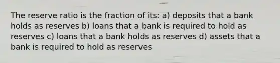 The reserve ratio is the fraction of its: a) deposits that a bank holds as reserves b) loans that a bank is required to hold as reserves c) loans that a bank holds as reserves d) assets that a bank is required to hold as reserves