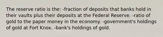 The reserve ratio is the: -fraction of deposits that banks hold in their vaults plus their deposits at the Federal Reserve. -ratio of gold to the paper money in the economy. -government's holdings of gold at Fort Knox. -bank's holdings of gold.