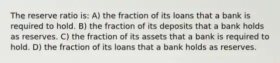 The reserve ratio is: A) the fraction of its loans that a bank is required to hold. B) the fraction of its deposits that a bank holds as reserves. C) the fraction of its assets that a bank is required to hold. D) the fraction of its loans that a bank holds as reserves.