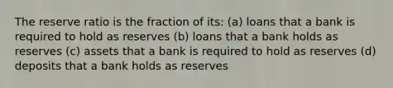 The reserve ratio is the fraction of its: (a) loans that a bank is required to hold as reserves (b) loans that a bank holds as reserves (c) assets that a bank is required to hold as reserves (d) deposits that a bank holds as reserves