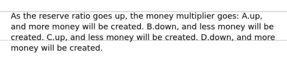 As the reserve ratio goes up, the money multiplier goes: A.up, and more money will be created. B.down, and less money will be created. C.up, and less money will be created. D.down, and more money will be created.