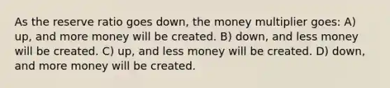 As the reserve ratio goes down, the money multiplier goes: A) up, and more money will be created. B) down, and less money will be created. C) up, and less money will be created. D) down, and more money will be created.