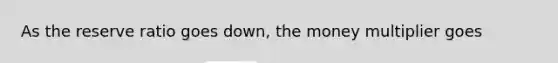As the reserve ratio goes down, the money multiplier goes