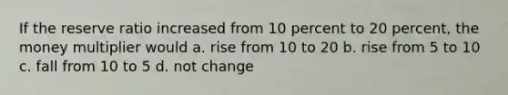 If the reserve ratio increased from 10 percent to 20 percent, the money multiplier would a. rise from 10 to 20 b. rise from 5 to 10 c. fall from 10 to 5 d. not change