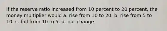 If the reserve ratio increased from 10 percent to 20 percent, the money multiplier would a. rise from 10 to 20. b. rise from 5 to 10. c. fall from 10 to 5. d. not change