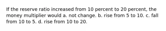 If the reserve ratio increased from 10 percent to 20 percent, the money multiplier would a. ﻿﻿﻿not change. b. ﻿﻿﻿rise from 5 to 10. c. ﻿﻿﻿fall from 10 to 5. d. ﻿﻿﻿rise from 10 to 20.