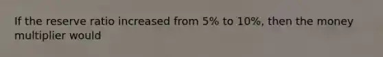 If the reserve ratio increased from 5% to 10%, then the money multiplier would