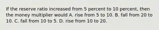 ​If the reserve ratio increased from 5 percent to 10 percent, then the money multiplier would ​A. rise from 5 to 10. B. ​fall from 20 to 10. C. ​fall from 10 to 5. ​D. rise from 10 to 20.