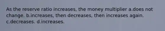 As the reserve ratio increases, the money multiplier a.does not change. b.increases, then decreases, then increases again. c.decreases. d.increases.