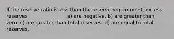 If the reserve ratio is less than the reserve requirement, excess reserves _______________ a) are negative. b) are greater than zero. c) are greater than total reserves. d) are equal to total reserves.