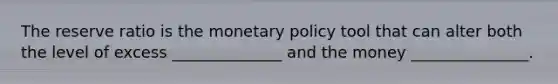 The reserve ratio is the monetary policy tool that can alter both the level of excess ______________ and the money _______________.