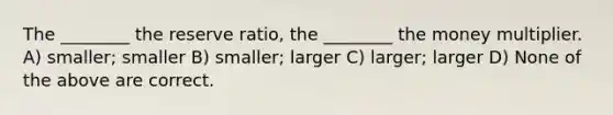 The ________ the reserve ratio, the ________ the money multiplier. A) smaller; smaller B) smaller; larger C) larger; larger D) None of the above are correct.