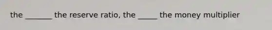 the _______ the reserve ratio, the _____ the money multiplier