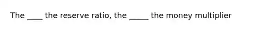 The ____ the reserve ratio, the _____ the money multiplier