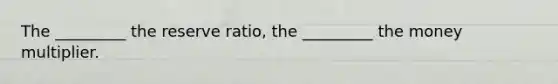 The _________ the reserve ratio, the _________ the money multiplier.